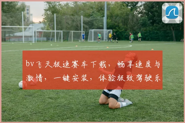 bv飞天极速赛车下载，畅享速度与激情，一键安装，体验极致驾驶乐趣，不容错过