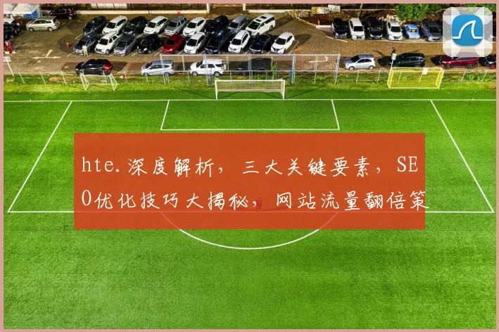 hte.深度解析，三大关键要素，SEO优化技巧大揭秘，网站流量翻倍策略分享