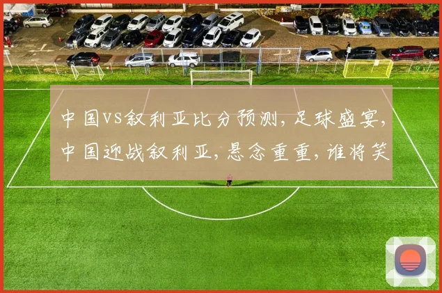 中国vs叙利亚比分预测,足球盛宴,中国迎战叙利亚,悬念重重,谁将笑到最后