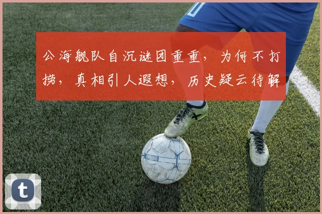 公海舰队自沉谜团重重，为何不打捞，真相引人遐想，历史疑云待解，三问未解之谜，一探究竟。