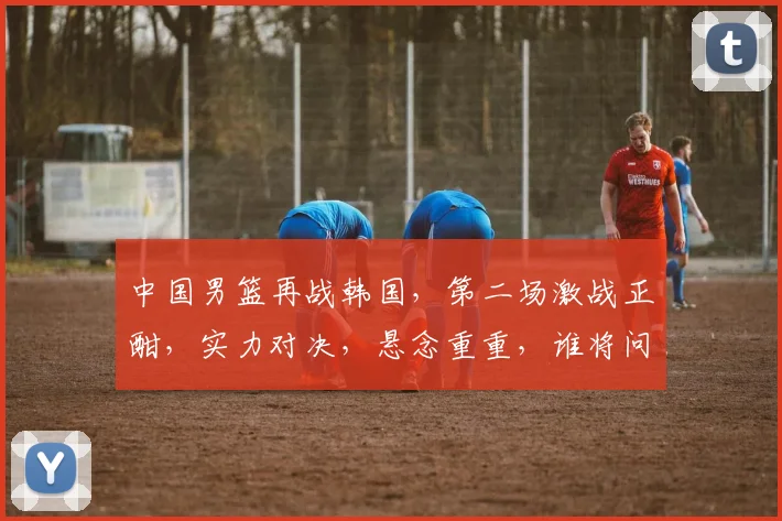 中国男篮再战韩国，第二场激战正酣，实力对决，悬念重重，谁将问鼎胜利